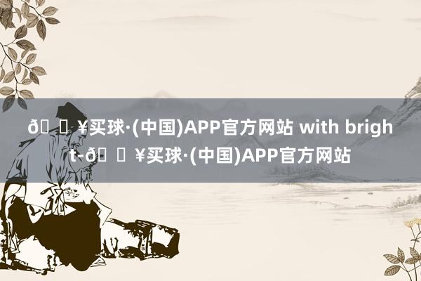 🔥买球·(中国)APP官方网站 with bright-🔥买球·(中国)APP官方网站