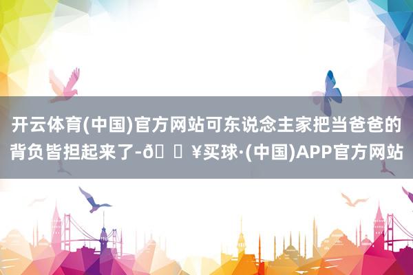 开云体育(中国)官方网站可东说念主家把当爸爸的背负皆担起来了-🔥买球·(中国)APP官方网站