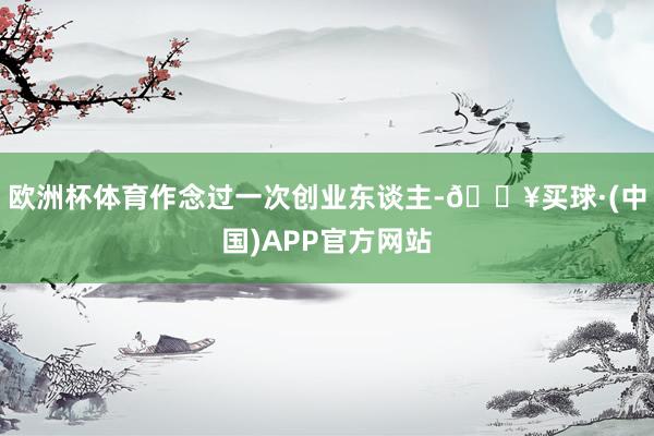 欧洲杯体育作念过一次创业东谈主-🔥买球·(中国)APP官方网站