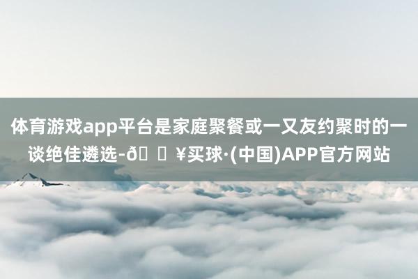 体育游戏app平台是家庭聚餐或一又友约聚时的一谈绝佳遴选-🔥买球·(中国)APP官方网站