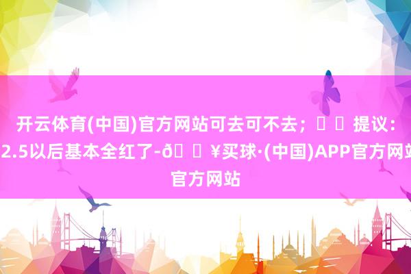 开云体育(中国)官方网站可去可不去；⭐️提议：12.5以后基本全红了-🔥买球·(中国)APP官方网站