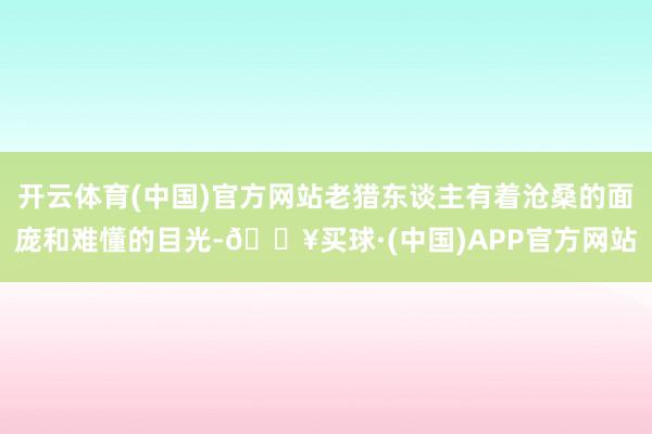 开云体育(中国)官方网站老猎东谈主有着沧桑的面庞和难懂的目光-🔥买球·(中国)APP官方网站