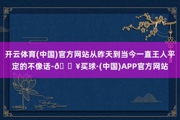 开云体育(中国)官方网站从昨天到当今一直王人平定的不像话-🔥买球·(中国)APP官方网站