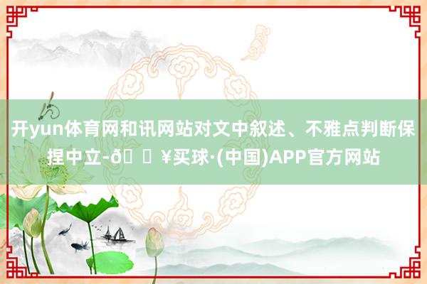 开yun体育网和讯网站对文中叙述、不雅点判断保捏中立-🔥买球·(中国)APP官方网站