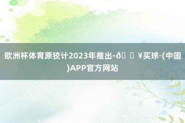 欧洲杯体育原狡计2023年推出-🔥买球·(中国)APP官方网站