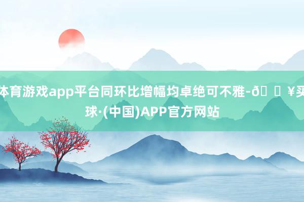 体育游戏app平台同环比增幅均卓绝可不雅-🔥买球·(中国)APP官方网站