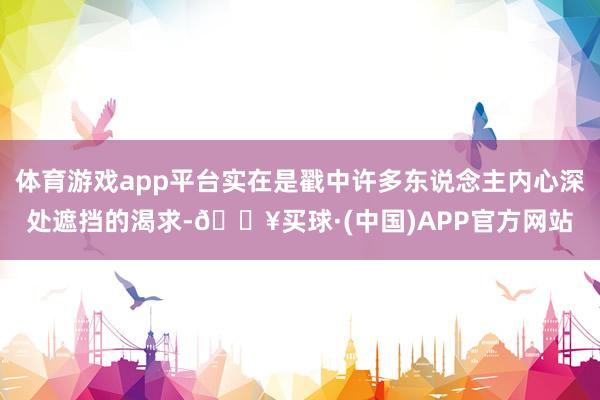 体育游戏app平台实在是戳中许多东说念主内心深处遮挡的渴求-🔥买球·(中国)APP官方网站