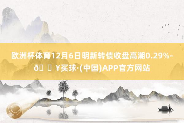 欧洲杯体育12月6日明新转债收盘高潮0.29%-🔥买球·(中国)APP官方网站