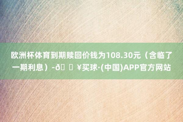 欧洲杯体育到期赎回价钱为108.30元（含临了一期利息）-🔥买球·(中国)APP官方网站