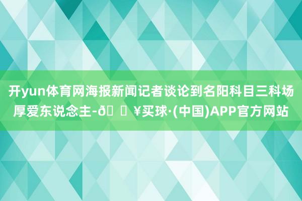 开yun体育网海报新闻记者谈论到名阳科目三科场厚爱东说念主-🔥买球·(中国)APP官方网站