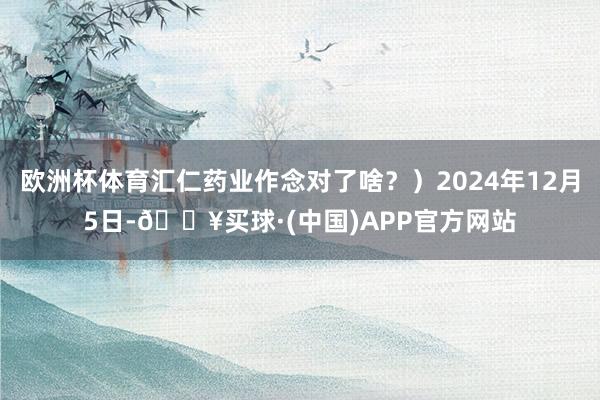 欧洲杯体育汇仁药业作念对了啥？）2024年12月5日-🔥买球·(中国)APP官方网站