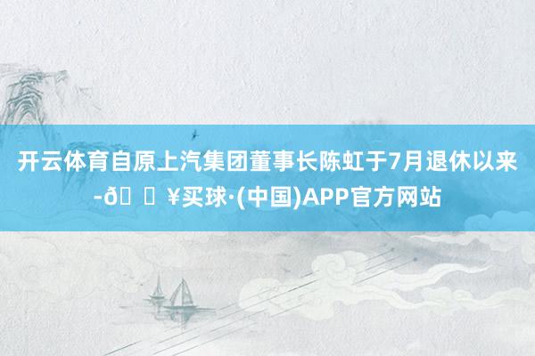 开云体育自原上汽集团董事长陈虹于7月退休以来-🔥买球·(中国)APP官方网站