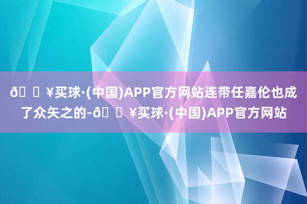 🔥买球·(中国)APP官方网站连带任嘉伦也成了众矢之的-🔥买球·(中国)APP官方网站