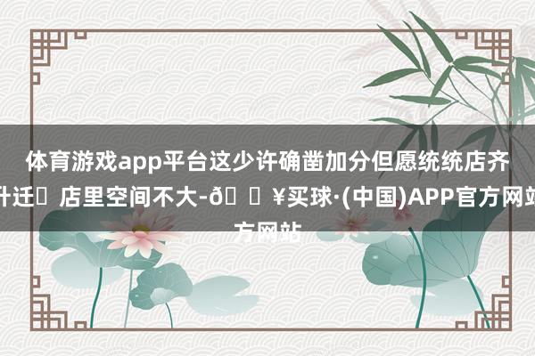 体育游戏app平台这少许确凿加分但愿统统店齐升迁	店里空间不大-🔥买球·(中国)APP官方网站