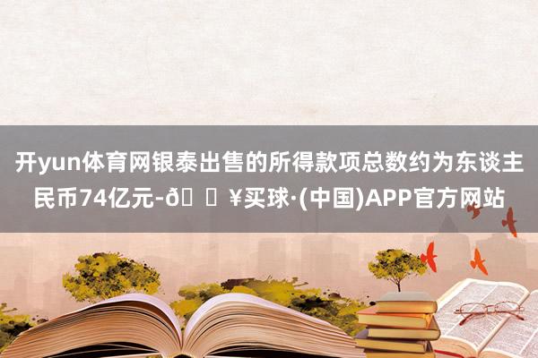 开yun体育网银泰出售的所得款项总数约为东谈主民币74亿元-🔥买球·(中国)APP官方网站