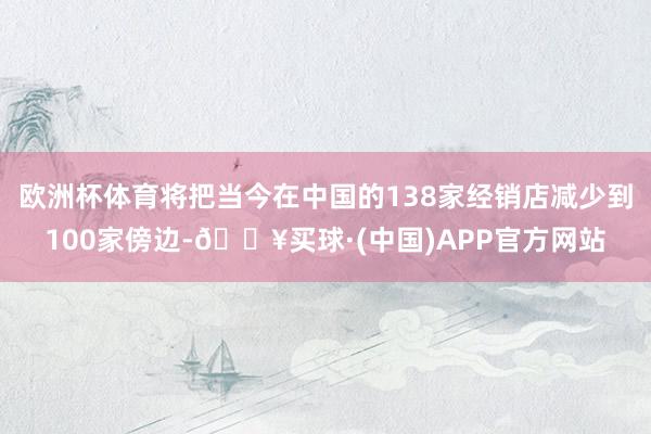 欧洲杯体育将把当今在中国的138家经销店减少到100家傍边-🔥买球·(中国)APP官方网站