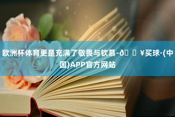 欧洲杯体育更是充满了敬畏与钦慕-🔥买球·(中国)APP官方网站