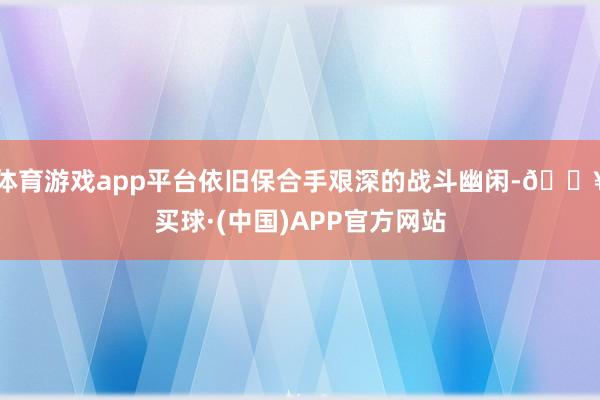 体育游戏app平台依旧保合手艰深的战斗幽闲-🔥买球·(中国)APP官方网站