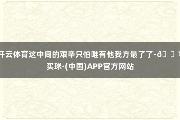 开云体育这中间的艰辛只怕唯有他我方最了了-🔥买球·(中国)APP官方网站