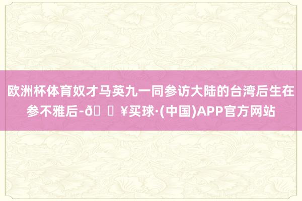 欧洲杯体育奴才马英九一同参访大陆的台湾后生在参不雅后-🔥买球·(中国)APP官方网站