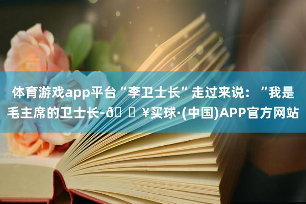 体育游戏app平台“李卫士长”走过来说：“我是毛主席的卫士长-🔥买球·(中国)APP官方网站