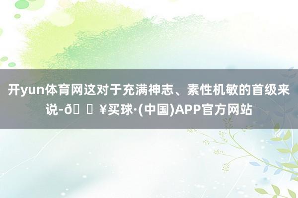 开yun体育网这对于充满神志、素性机敏的首级来说-🔥买球·(中国)APP官方网站