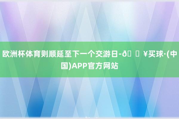 欧洲杯体育则顺延至下一个交游日-🔥买球·(中国)APP官方网站