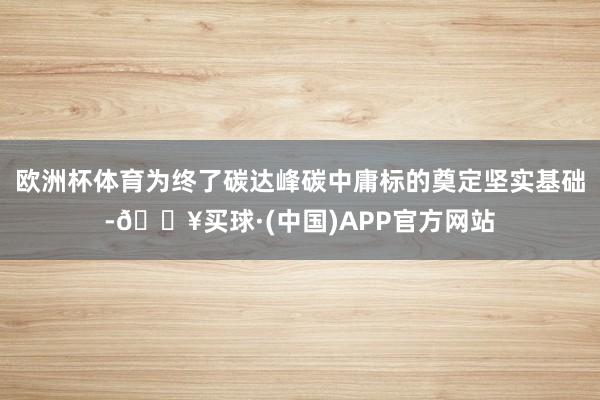 欧洲杯体育为终了碳达峰碳中庸标的奠定坚实基础-🔥买球·(中国)APP官方网站