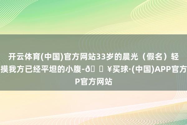 开云体育(中国)官方网站33岁的晨光（假名）轻轻抚摸我方已经平坦的小腹-🔥买球·(中国)APP官方网站