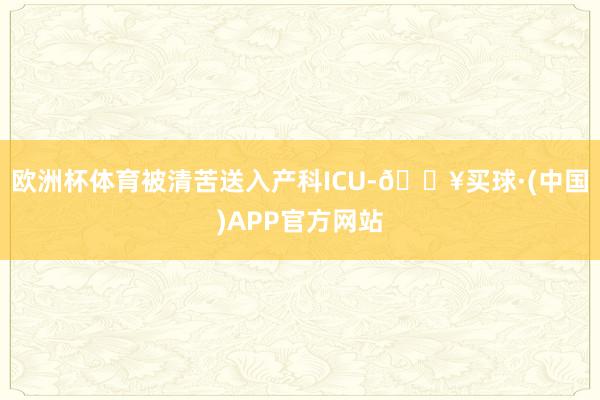 欧洲杯体育被清苦送入产科ICU-🔥买球·(中国)APP官方网站