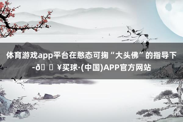 体育游戏app平台在憨态可掬“大头佛”的指导下-🔥买球·(中国)APP官方网站