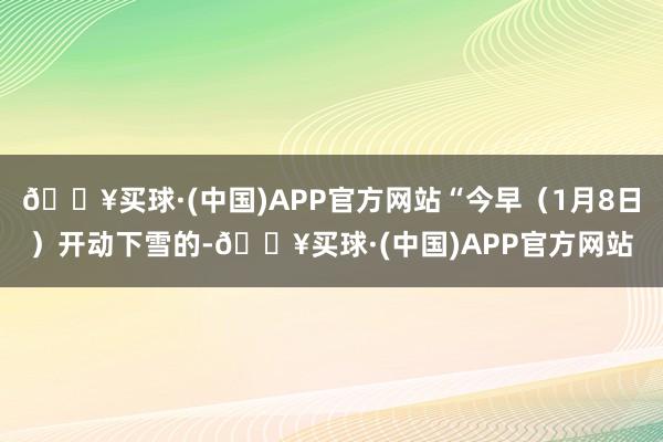 🔥买球·(中国)APP官方网站“今早（1月8日）开动下雪的-🔥买球·(中国)APP官方网站