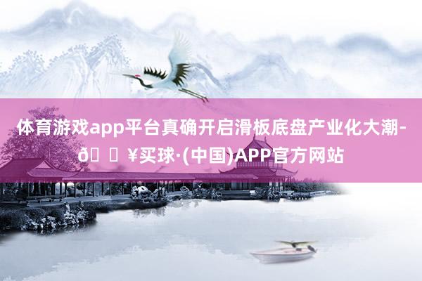 体育游戏app平台真确开启滑板底盘产业化大潮-🔥买球·(中国)APP官方网站