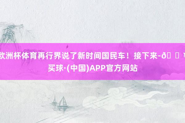 欧洲杯体育再行界说了新时间国民车！接下来-🔥买球·(中国)APP官方网站