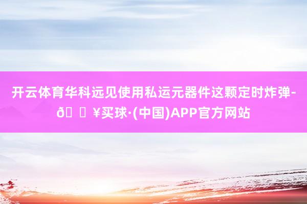 开云体育华科远见使用私运元器件这颗定时炸弹-🔥买球·(中国)APP官方网站