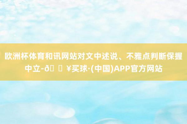 欧洲杯体育和讯网站对文中述说、不雅点判断保握中立-🔥买球·(中国)APP官方网站