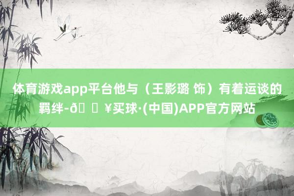 体育游戏app平台他与（王影璐 饰）有着运谈的羁绊-🔥买球·(中国)APP官方网站