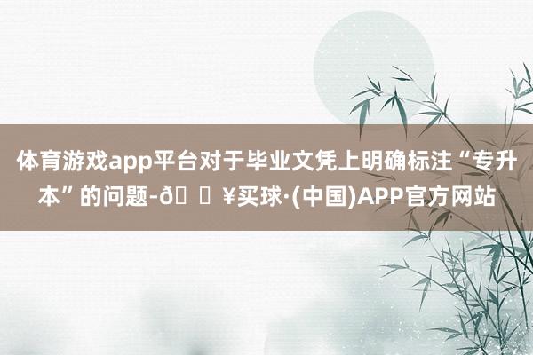 体育游戏app平台对于毕业文凭上明确标注“专升本”的问题-🔥买球·(中国)APP官方网站