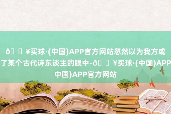 🔥买球·(中国)APP官方网站忽然以为我方或者穿越到了某个古代诗东谈主的眼中-🔥买球·(中国)APP官方网站