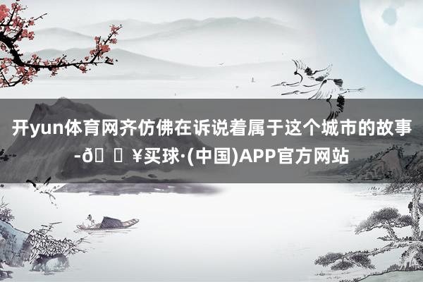 开yun体育网齐仿佛在诉说着属于这个城市的故事-🔥买球·(中国)APP官方网站