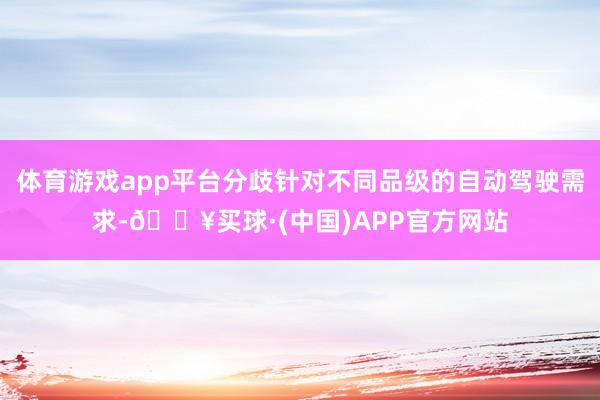 体育游戏app平台分歧针对不同品级的自动驾驶需求-🔥买球·(中国)APP官方网站