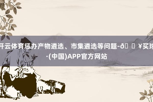 开云体育惩办产物遴选、市集遴选等问题-🔥买球·(中国)APP官方网站