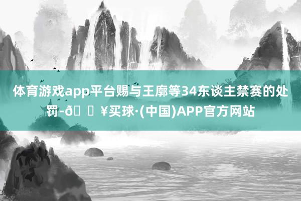 体育游戏app平台赐与王廓等34东谈主禁赛的处罚-🔥买球·(中国)APP官方网站