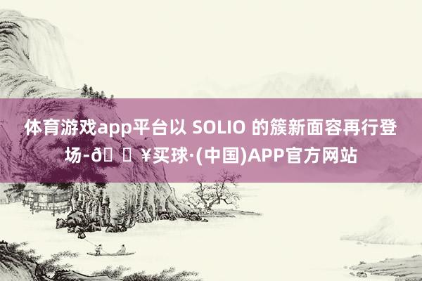 体育游戏app平台以 SOLIO 的簇新面容再行登场-🔥买球·(中国)APP官方网站