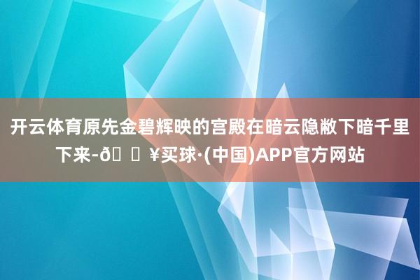 开云体育原先金碧辉映的宫殿在暗云隐敝下暗千里下来-🔥买球·(中国)APP官方网站