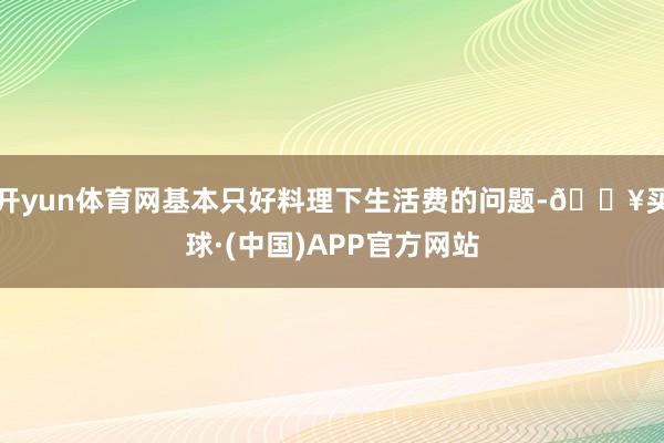 开yun体育网基本只好料理下生活费的问题-🔥买球·(中国)APP官方网站