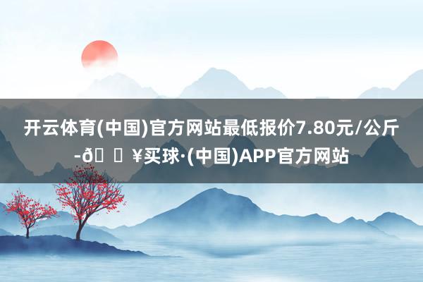 开云体育(中国)官方网站最低报价7.80元/公斤-🔥买球·(中国)APP官方网站