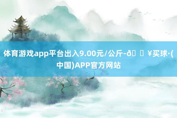 体育游戏app平台出入9.00元/公斤-🔥买球·(中国)APP官方网站