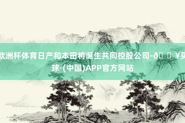 欧洲杯体育日产和本田将诞生共同控股公司-🔥买球·(中国)APP官方网站