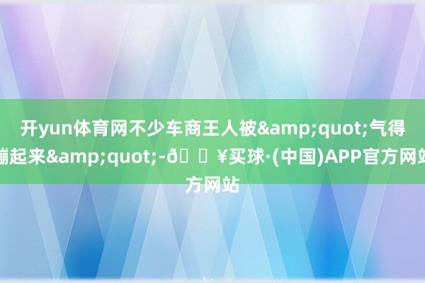 开yun体育网不少车商王人被&quot;气得蹦起来&quot;-🔥买球·(中国)APP官方网站